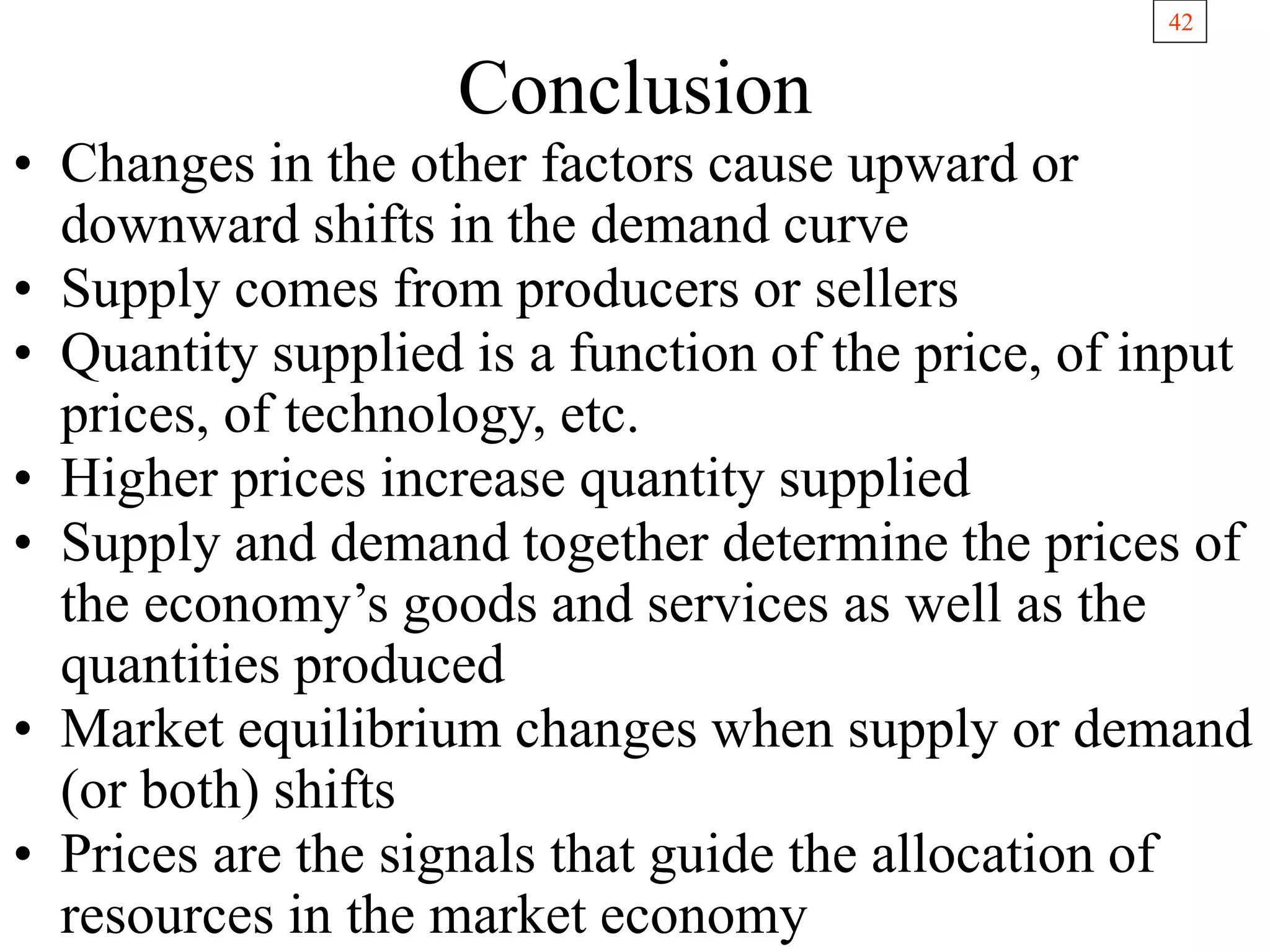 42
Conclusion
• Changes in the other factors cause upward or
downward shifts in the demand curve
• Supply comes from producers or sellers
• Quantity supplied is a function of the price, of input
prices, of technology, etc.
• Higher prices increase quantity supplied
• Supply and demand together determine the prices of
the economy’s goods and services as well as the
quantities produced
• Market equilibrium changes when supply or demand
(or both) shifts
• Prices are the signals that guide the allocation of
resources in the market economy
 