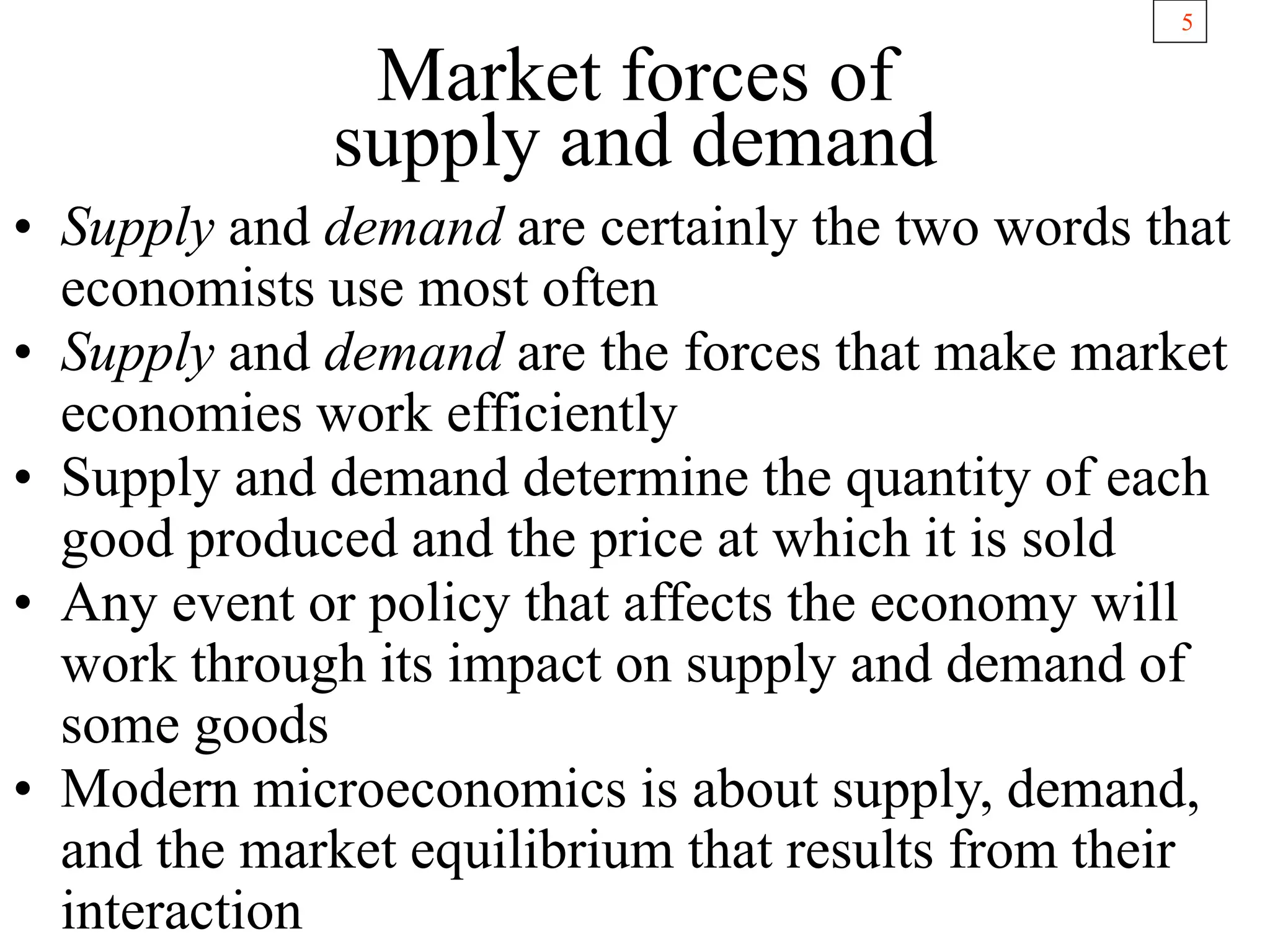 5
Market forces of
supply and demand
• Supply and demand are certainly the two words that
economists use most often
• Supply and demand are the forces that make market
economies work efficiently
• Supply and demand determine the quantity of each
good produced and the price at which it is sold
• Any event or policy that affects the economy will
work through its impact on supply and demand of
some goods
• Modern microeconomics is about supply, demand,
and the market equilibrium that results from their
interaction
 