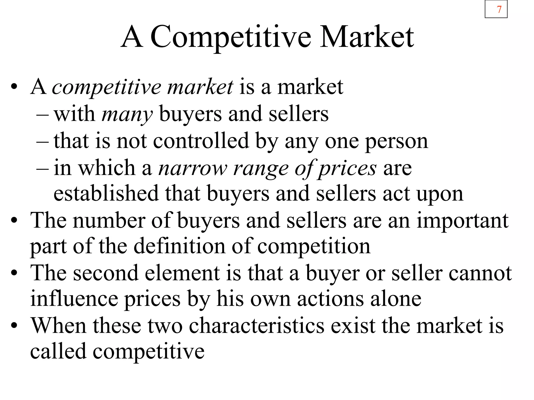 7
A Competitive Market
• A competitive market is a market
– with many buyers and sellers
– that is not controlled by any one person
– in which a narrow range of prices are
established that buyers and sellers act upon
• The number of buyers and sellers are an important
part of the definition of competition
• The second element is that a buyer or seller cannot
influence prices by his own actions alone
• When these two characteristics exist the market is
called competitive
 