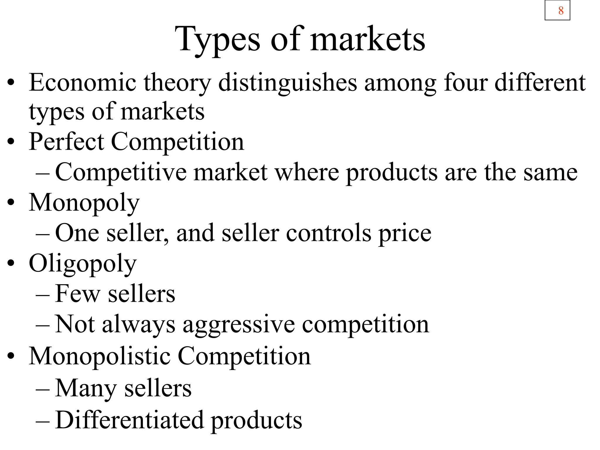 8
Types of markets
• Economic theory distinguishes among four different
types of markets
• Perfect Competition
– Competitive market where products are the same
• Monopoly
– One seller, and seller controls price
• Oligopoly
– Few sellers
– Not always aggressive competition
• Monopolistic Competition
– Many sellers
– Differentiated products
 