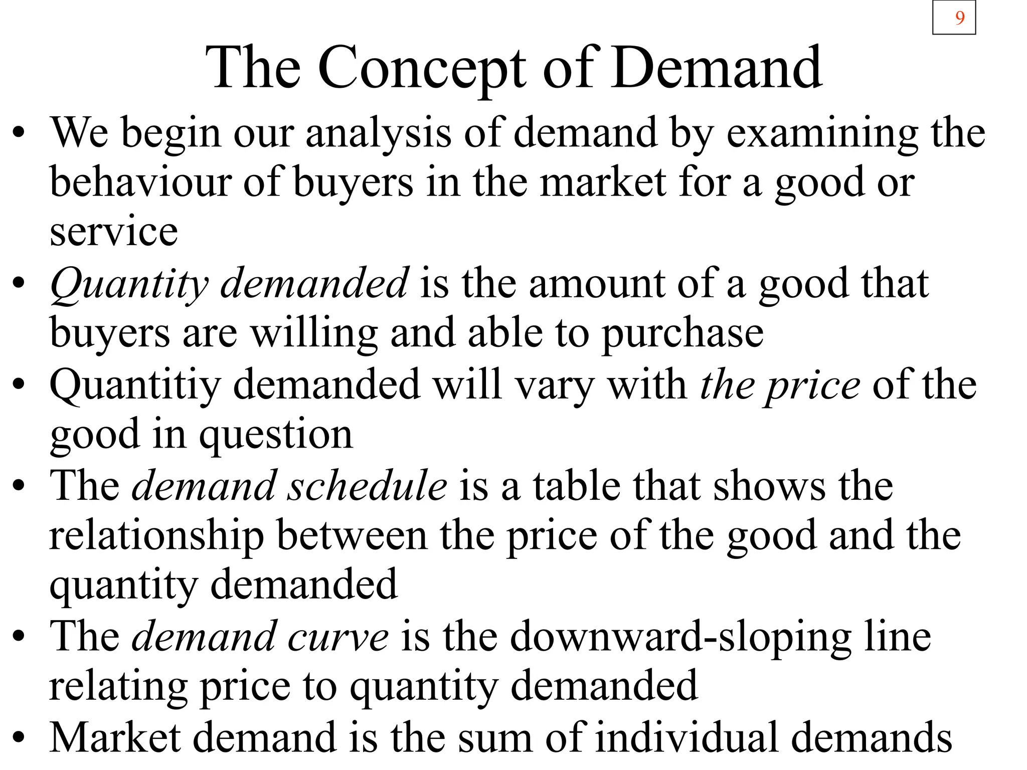 9
The Concept of Demand
• We begin our analysis of demand by examining the
behaviour of buyers in the market for a good or
service
• Quantity demanded is the amount of a good that
buyers are willing and able to purchase
• Quantitiy demanded will vary with the price of the
good in question
• The demand schedule is a table that shows the
relationship between the price of the good and the
quantity demanded
• The demand curve is the downward-sloping line
relating price to quantity demanded
• Market demand is the sum of individual demands
 
