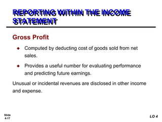 Slide
4-17
REPORTING WITHIN THE INCOME
STATEMENT
Gross Profit
◆ Computed by deducting cost of goods sold from net
sales.
◆ Provides a useful number for evaluating performance
and predicting future earnings.
Unusual or incidental revenues are disclosed in other income
and expense.
LO 4
 