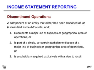 Slide
4-39
Discontinued Operations
A component of an entity that either has been disposed of, or
is classified as held-for-sale, and:
1. Represents a major line of business or geographical area of
operations, or
2. Is part of a single, co-coordinated plan to dispose of a
major line of business or geographical area of operations,
or
3. Is a subsidiary acquired exclusively with a view to resell.
INCOME STATEMENT REPORTING
LO 5
 