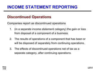 Slide
4-40
Companies report as discontinued operations
1. (in a separate income statement category) the gain or loss
from disposal of a component of a business.
2. The results of operations of a component that has been or
will be disposed of separately from continuing operations.
3. The effects of discontinued operations net of tax as a
separate category, after continuing operations.
INCOME STATEMENT REPORTING
Discontinued Operations
LO 5
 