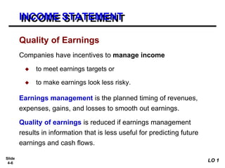 Slide
4-6
Companies have incentives to manage income
◆ to meet earnings targets or
◆ to make earnings look less risky.
Earnings management is the planned timing of revenues,
expenses, gains, and losses to smooth out earnings.
Quality of earnings is reduced if earnings management
results in information that is less useful for predicting future
earnings and cash flows.
Quality of Earnings
INCOME STATEMENT
LO 1
 