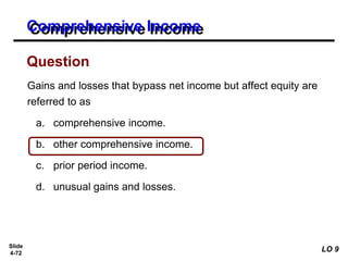 Slide
4-72
Gains and losses that bypass net income but affect equity are
referred to as
a. comprehensive income.
b. other comprehensive income.
c. prior period income.
d. unusual gains and losses.
Question
Comprehensive Income
LO 9
 