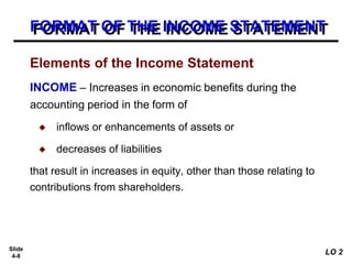 Slide
4-8
FORMAT OF THE INCOME STATEMENT
INCOME – Increases in economic benefits during the
accounting period in the form of
◆ inflows or enhancements of assets or
◆ decreases of liabilities
that result in increases in equity, other than those relating to
contributions from shareholders.
Elements of the Income Statement
LO 2
 