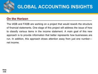 Slide
4-86
On the Horizon
The IASB and FASB are working on a project that would rework the structure
of financial statements. One stage of this project will address the issue of how
to classify various items in the income statement. A main goal of this new
approach is to provide information that better represents how businesses are
run. In addition, this approach draws attention away from just one number—
net income.
GLOBAL ACCOUNTING INSIGHTS
 