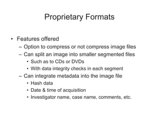 Proprietary Formats
• Features offered
– Option to compress or not compress image files
– Can split an image into smaller segmented files
• Such as to CDs or DVDs
• With data integrity checks in each segment
– Can integrate metadata into the image file
• Hash data
• Date & time of acquisition
• Investigator name, case name, comments, etc.
 