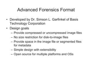Advanced Forensics Format
• Developed by Dr. Simson L. Garfinkel of Basis
Technology Corporation
• Design goals
– Provide compressed or uncompressed image files
– No size restriction for disk-to-image files
– Provide space in the image file or segmented files
for metadata
– Simple design with extensibility
– Open source for multiple platforms and OSs
 