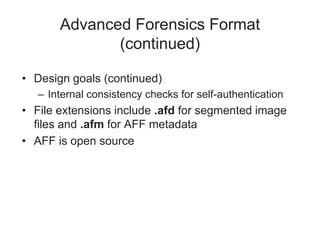 Advanced Forensics Format
(continued)
• Design goals (continued)
– Internal consistency checks for self-authentication
• File extensions include .afd for segmented image
files and .afm for AFF metadata
• AFF is open source
 