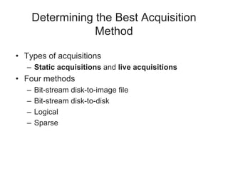 Determining the Best Acquisition
Method
• Types of acquisitions
– Static acquisitions and live acquisitions
• Four methods
– Bit-stream disk-to-image file
– Bit-stream disk-to-disk
– Logical
– Sparse
 
