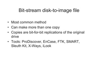 Bit-stream disk-to-image file
• Most common method
• Can make more than one copy
• Copies are bit-for-bit replications of the original
drive
• Tools: ProDiscover, EnCase, FTK, SMART,
Sleuth Kit, X-Ways, iLook
 