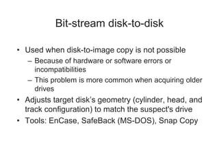 Bit-stream disk-to-disk
• Used when disk-to-image copy is not possible
– Because of hardware or software errors or
incompatibilities
– This problem is more common when acquiring older
drives
• Adjusts target disk’s geometry (cylinder, head, and
track configuration) to match the suspect's drive
• Tools: EnCase, SafeBack (MS-DOS), Snap Copy
 