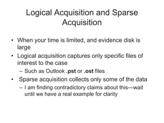Logical Acquisition and Sparse
Acquisition
• When your time is limited, and evidence disk is
large
• Logical acquisition captures only specific files of
interest to the case
– Such as Outlook .pst or .ost files
• Sparse acquisition collects only some of the data
– I am finding contradictory claims about this—wait
until we have a real example for clarity
 