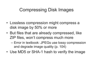 Compressing Disk Images
• Lossless compression might compress a
disk image by 50% or more
• But files that are already compressed, like
ZIP files, won’t compress much more
– Error in textbook: JPEGs use lossy compression
and degrade image quality (p. 104)
• Use MD5 or SHA-1 hash to verify the image
 