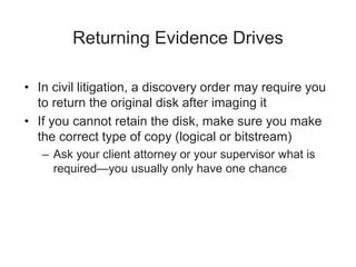 Returning Evidence Drives
• In civil litigation, a discovery order may require you
to return the original disk after imaging it
• If you cannot retain the disk, make sure you make
the correct type of copy (logical or bitstream)
– Ask your client attorney or your supervisor what is
required—you usually only have one chance
 
