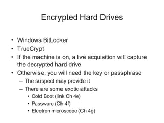Encrypted Hard Drives
• Windows BitLocker
• TrueCrypt
• If the machine is on, a live acquisition will capture
the decrypted hard drive
• Otherwise, you will need the key or passphrase
– The suspect may provide it
– There are some exotic attacks
• Cold Boot (link Ch 4e)
• Passware (Ch 4f)
• Electron microscope (Ch 4g)
 