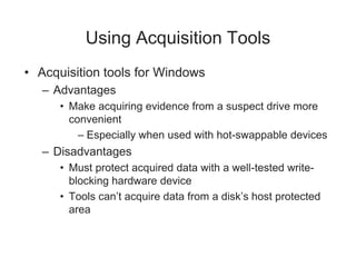 Using Acquisition Tools
• Acquisition tools for Windows
– Advantages
• Make acquiring evidence from a suspect drive more
convenient
– Especially when used with hot-swappable devices
– Disadvantages
• Must protect acquired data with a well-tested write-
blocking hardware device
• Tools can’t acquire data from a disk’s host protected
area
 