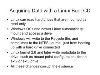 Acquiring Data with a Linux Boot CD
• Linux can read hard drives that are mounted as
read-only
• Windows OSs and newer Linux automatically
mount and access a drive
• Windows will write to the Recycle Bin, and
sometimes to the NTFS Journal, just from booting
up with a hard drive connected
• Linux kernel 2.6 and later write metadata to the
drive, such as mount point configurations for an
ext2 or ext3 drive
• All these changes corrupt the evidence
 