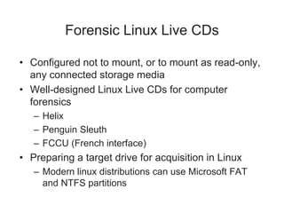 Forensic Linux Live CDs
• Configured not to mount, or to mount as read-only,
any connected storage media
• Well-designed Linux Live CDs for computer
forensics
– Helix
– Penguin Sleuth
– FCCU (French interface)
• Preparing a target drive for acquisition in Linux
– Modern linux distributions can use Microsoft FAT
and NTFS partitions
 