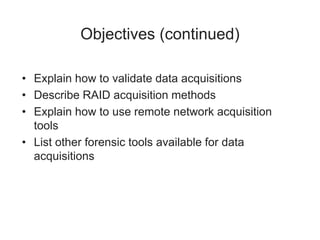 Objectives (continued)
• Explain how to validate data acquisitions
• Describe RAID acquisition methods
• Explain how to use remote network acquisition
tools
• List other forensic tools available for data
acquisitions
 