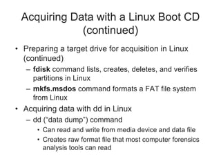Acquiring Data with a Linux Boot CD
(continued)
• Preparing a target drive for acquisition in Linux
(continued)
– fdisk command lists, creates, deletes, and verifies
partitions in Linux
– mkfs.msdos command formats a FAT file system
from Linux
• Acquiring data with dd in Linux
– dd (“data dump”) command
• Can read and write from media device and data file
• Creates raw format file that most computer forensics
analysis tools can read
 