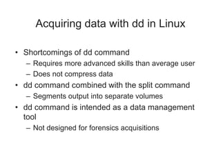 Acquiring data with dd in Linux
• Shortcomings of dd command
– Requires more advanced skills than average user
– Does not compress data
• dd command combined with the split command
– Segments output into separate volumes
• dd command is intended as a data management
tool
– Not designed for forensics acquisitions
 