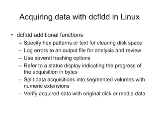 Acquiring data with dcfldd in Linux
• dcfldd additional functions
– Specify hex patterns or text for clearing disk space
– Log errors to an output file for analysis and review
– Use several hashing options
– Refer to a status display indicating the progress of
the acquisition in bytes
– Split data acquisitions into segmented volumes with
numeric extensions
– Verify acquired data with original disk or media data
 