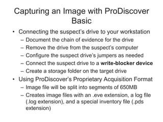 Capturing an Image with ProDiscover
Basic
• Connecting the suspect’s drive to your workstation
– Document the chain of evidence for the drive
– Remove the drive from the suspect’s computer
– Configure the suspect drive’s jumpers as needed
– Connect the suspect drive to a write-blocker device
– Create a storage folder on the target drive
• Using ProDiscover’s Proprietary Acquisition Format
– Image file will be split into segments of 650MB
– Creates image files with an .eve extension, a log file
(.log extension), and a special inventory file (.pds
extension)
 