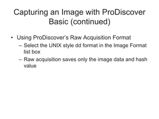 Capturing an Image with ProDiscover
Basic (continued)
• Using ProDiscover’s Raw Acquisition Format
– Select the UNIX style dd format in the Image Format
list box
– Raw acquisition saves only the image data and hash
value
 