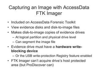 Capturing an Image with AccessData
FTK Imager
• Included on AccessData Forensic Toolkit
• View evidence disks and disk-to-image files
• Makes disk-to-image copies of evidence drives
– At logical partition and physical drive level
– Can segment the image file
• Evidence drive must have a hardware write-
blocking device
– Or the USB write-protection Registry feature enabled
• FTK Imager can’t acquire drive’s host protected
area (but ProDiscover can)
 