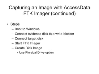 • Steps
– Boot to Windows
– Connect evidence disk to a write-blocker
– Connect target disk
– Start FTK Imager
– Create Disk Image
• Use Physical Drive option
Capturing an Image with AccessData
FTK Imager (continued)
 