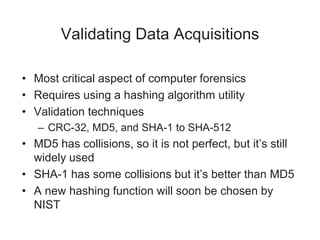 Validating Data Acquisitions
• Most critical aspect of computer forensics
• Requires using a hashing algorithm utility
• Validation techniques
– CRC-32, MD5, and SHA-1 to SHA-512
• MD5 has collisions, so it is not perfect, but it’s still
widely used
• SHA-1 has some collisions but it’s better than MD5
• A new hashing function will soon be chosen by
NIST
 