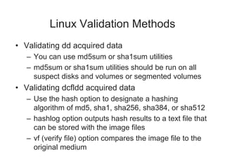 Linux Validation Methods
• Validating dd acquired data
– You can use md5sum or sha1sum utilities
– md5sum or sha1sum utilities should be run on all
suspect disks and volumes or segmented volumes
• Validating dcfldd acquired data
– Use the hash option to designate a hashing
algorithm of md5, sha1, sha256, sha384, or sha512
– hashlog option outputs hash results to a text file that
can be stored with the image files
– vf (verify file) option compares the image file to the
original medium
 