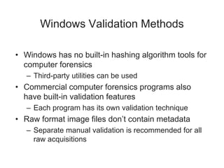 Windows Validation Methods
• Windows has no built-in hashing algorithm tools for
computer forensics
– Third-party utilities can be used
• Commercial computer forensics programs also
have built-in validation features
– Each program has its own validation technique
• Raw format image files don’t contain metadata
– Separate manual validation is recommended for all
raw acquisitions
 