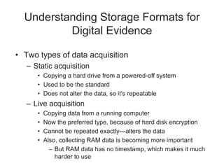 Understanding Storage Formats for
Digital Evidence
• Two types of data acquisition
– Static acquisition
• Copying a hard drive from a powered-off system
• Used to be the standard
• Does not alter the data, so it's repeatable
– Live acquisition
• Copying data from a running computer
• Now the preferred type, because of hard disk encryption
• Cannot be repeated exactly—alters the data
• Also, collecting RAM data is becoming more important
– But RAM data has no timestamp, which makes it much
harder to use
 