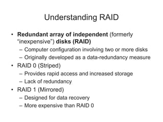Understanding RAID
• Redundant array of independent (formerly
“inexpensive”) disks (RAID)
– Computer configuration involving two or more disks
– Originally developed as a data-redundancy measure
• RAID 0 (Striped)
– Provides rapid access and increased storage
– Lack of redundancy
• RAID 1 (Mirrored)
– Designed for data recovery
– More expensive than RAID 0
 