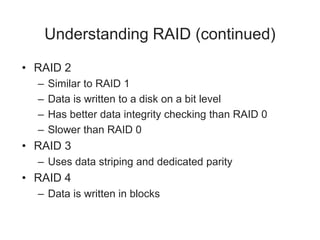 Understanding RAID (continued)
• RAID 2
– Similar to RAID 1
– Data is written to a disk on a bit level
– Has better data integrity checking than RAID 0
– Slower than RAID 0
• RAID 3
– Uses data striping and dedicated parity
• RAID 4
– Data is written in blocks
 