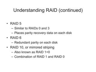 Understanding RAID (continued)
• RAID 5
– Similar to RAIDs 0 and 3
– Places parity recovery data on each disk
• RAID 6
– Redundant parity on each disk
• RAID 10, or mirrored striping
– Also known as RAID 1+0
– Combination of RAID 1 and RAID 0
 