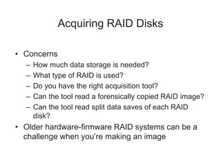 Acquiring RAID Disks
• Concerns
– How much data storage is needed?
– What type of RAID is used?
– Do you have the right acquisition tool?
– Can the tool read a forensically copied RAID image?
– Can the tool read split data saves of each RAID
disk?
• Older hardware-firmware RAID systems can be a
challenge when you’re making an image
 