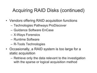 Acquiring RAID Disks (continued)
• Vendors offering RAID acquisition functions
– Technologies Pathways ProDiscover
– Guidance Software EnCase
– X-Ways Forensics
– Runtime Software
– R-Tools Technologies
• Occasionally, a RAID system is too large for a
static acquisition
– Retrieve only the data relevant to the investigation
with the sparse or logical acquisition method
 