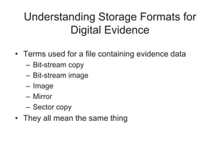 Understanding Storage Formats for
Digital Evidence
• Terms used for a file containing evidence data
– Bit-stream copy
– Bit-stream image
– Image
– Mirror
– Sector copy
• They all mean the same thing
 
