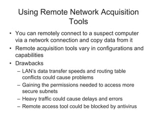 Using Remote Network Acquisition
Tools
• You can remotely connect to a suspect computer
via a network connection and copy data from it
• Remote acquisition tools vary in configurations and
capabilities
• Drawbacks
– LAN’s data transfer speeds and routing table
conflicts could cause problems
– Gaining the permissions needed to access more
secure subnets
– Heavy traffic could cause delays and errors
– Remote access tool could be blocked by antivirus
 