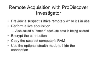 Remote Acquisition with ProDiscover
Investigator
• Preview a suspect’s drive remotely while it’s in use
• Perform a live acquisition
– Also called a “smear” because data is being altered
• Encrypt the connection
• Copy the suspect computer’s RAM
• Use the optional stealth mode to hide the
connection
 