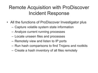 Remote Acquisition with ProDiscover
Incident Response
• All the functions of ProDiscover Investigator plus
– Capture volatile system state information
– Analyze current running processes
– Locate unseen files and processes
– Remotely view and listen to IP ports
– Run hash comparisons to find Trojans and rootkits
– Create a hash inventory of all files remotely
 