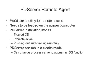 PDServer Remote Agent
• ProDiscover utility for remote access
• Needs to be loaded on the suspect computer
• PDServer installation modes
– Trusted CD
– Preinstallation
– Pushing out and running remotely
• PDServer can run in a stealth mode
– Can change process name to appear as OS function
 