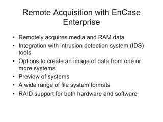 Remote Acquisition with EnCase
Enterprise
• Remotely acquires media and RAM data
• Integration with intrusion detection system (IDS)
tools
• Options to create an image of data from one or
more systems
• Preview of systems
• A wide range of file system formats
• RAID support for both hardware and software
 