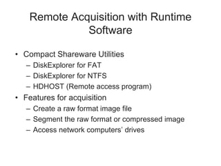 Remote Acquisition with Runtime
Software
• Compact Shareware Utilities
– DiskExplorer for FAT
– DiskExplorer for NTFS
– HDHOST (Remote access program)
• Features for acquisition
– Create a raw format image file
– Segment the raw format or compressed image
– Access network computers’ drives
 