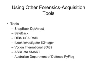 Using Other Forensics-Acquisition
Tools
• Tools
– SnapBack DatArrest
– SafeBack
– DIBS USA RAID
– ILook Investigator IXimager
– Vogon International SDi32
– ASRData SMART
– Australian Department of Defence PyFlag
 